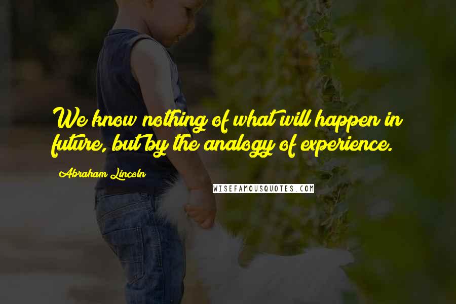 Abraham Lincoln Quotes: We know nothing of what will happen in future, but by the analogy of experience.