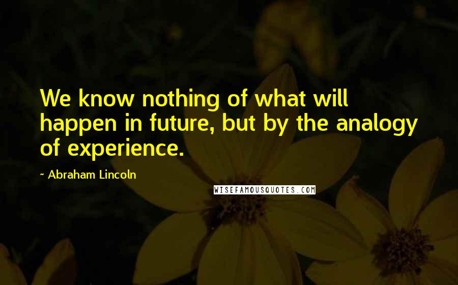 Abraham Lincoln Quotes: We know nothing of what will happen in future, but by the analogy of experience.