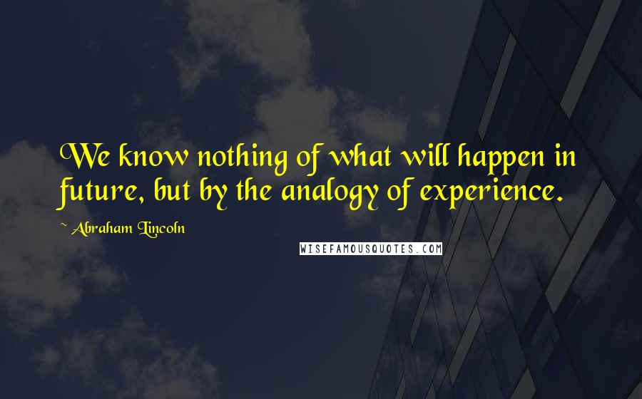 Abraham Lincoln Quotes: We know nothing of what will happen in future, but by the analogy of experience.