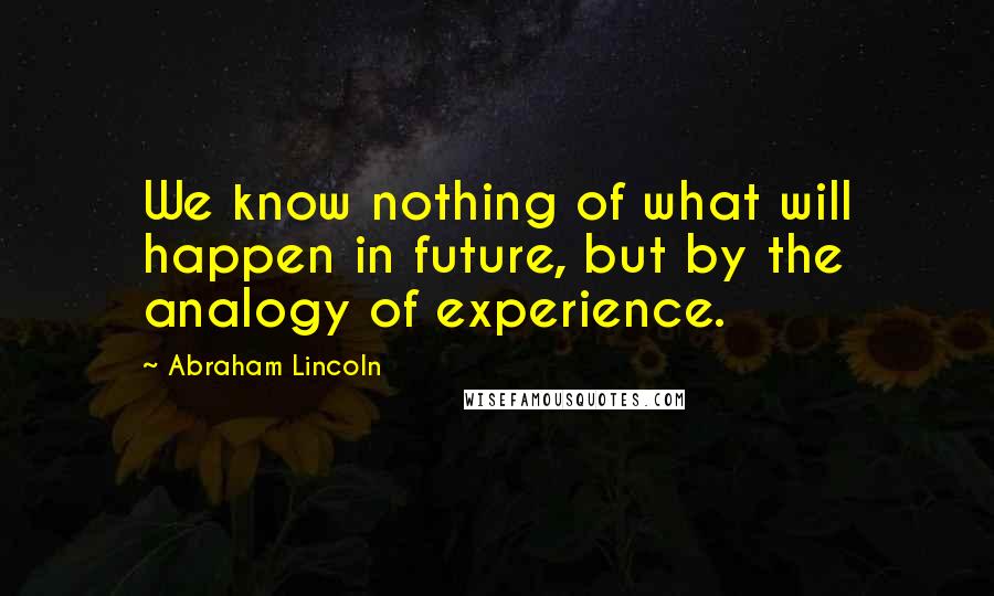 Abraham Lincoln Quotes: We know nothing of what will happen in future, but by the analogy of experience.