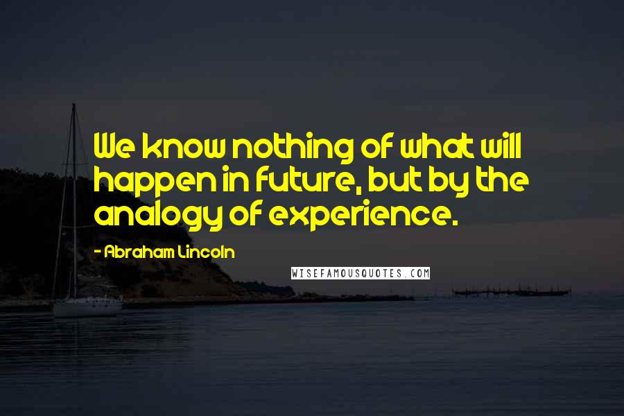 Abraham Lincoln Quotes: We know nothing of what will happen in future, but by the analogy of experience.