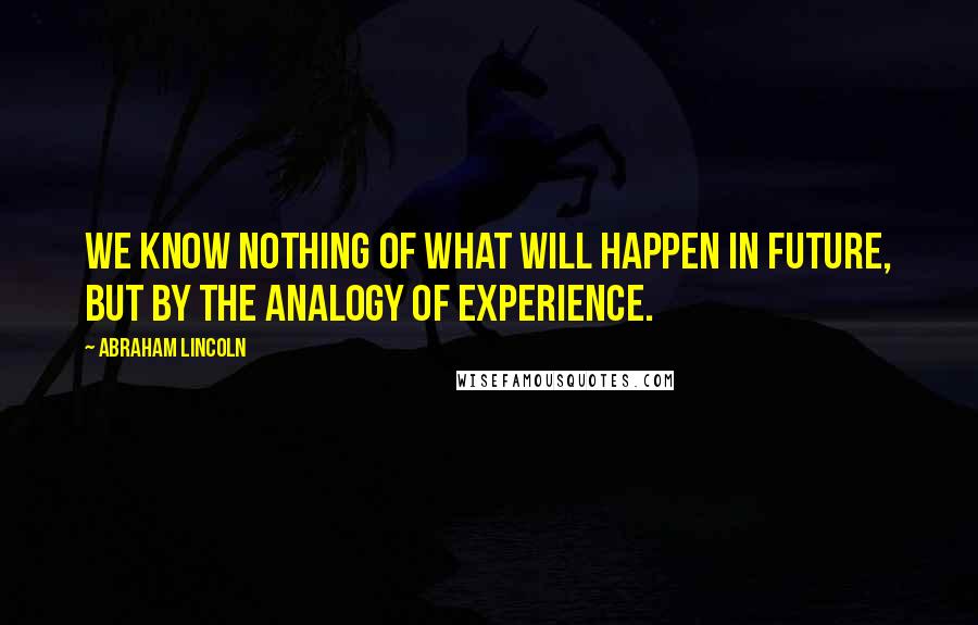 Abraham Lincoln Quotes: We know nothing of what will happen in future, but by the analogy of experience.