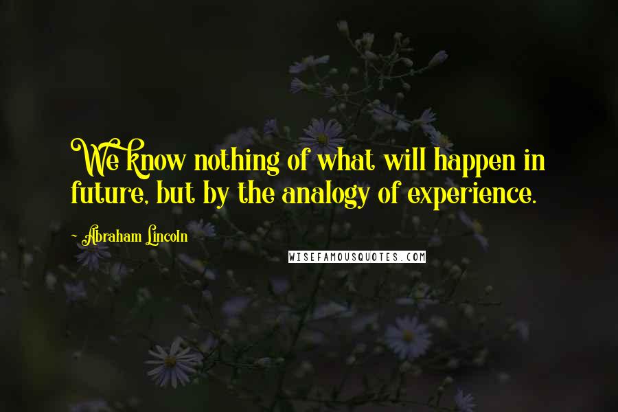 Abraham Lincoln Quotes: We know nothing of what will happen in future, but by the analogy of experience.