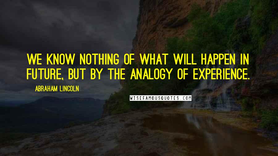 Abraham Lincoln Quotes: We know nothing of what will happen in future, but by the analogy of experience.