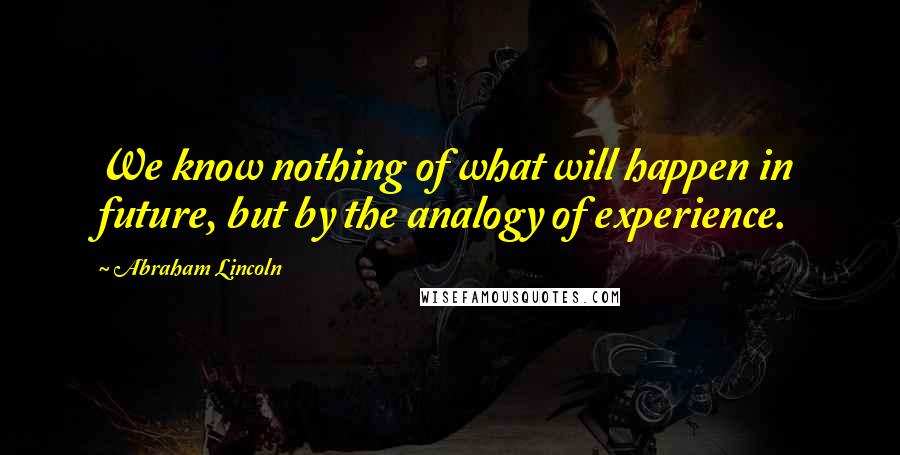 Abraham Lincoln Quotes: We know nothing of what will happen in future, but by the analogy of experience.