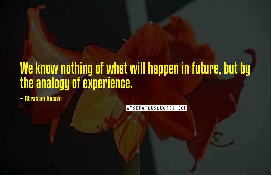 Abraham Lincoln Quotes: We know nothing of what will happen in future, but by the analogy of experience.