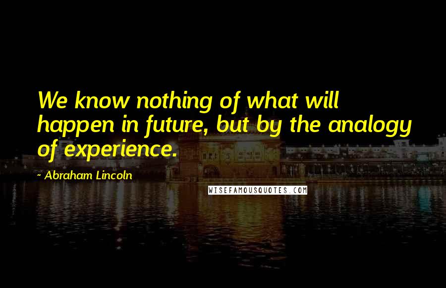 Abraham Lincoln Quotes: We know nothing of what will happen in future, but by the analogy of experience.