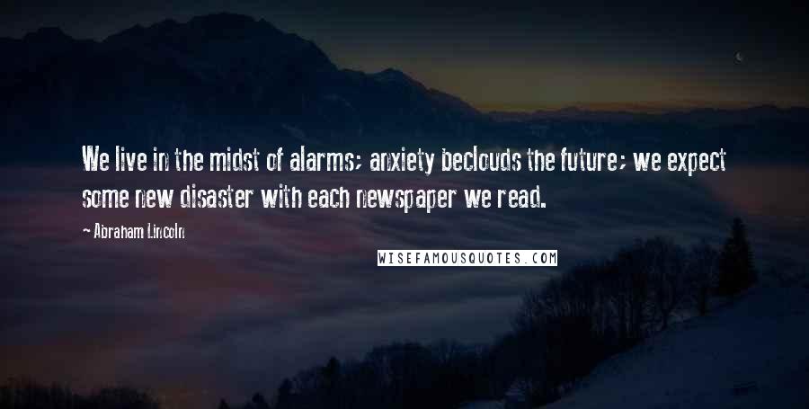 Abraham Lincoln Quotes: We live in the midst of alarms; anxiety beclouds the future; we expect some new disaster with each newspaper we read.