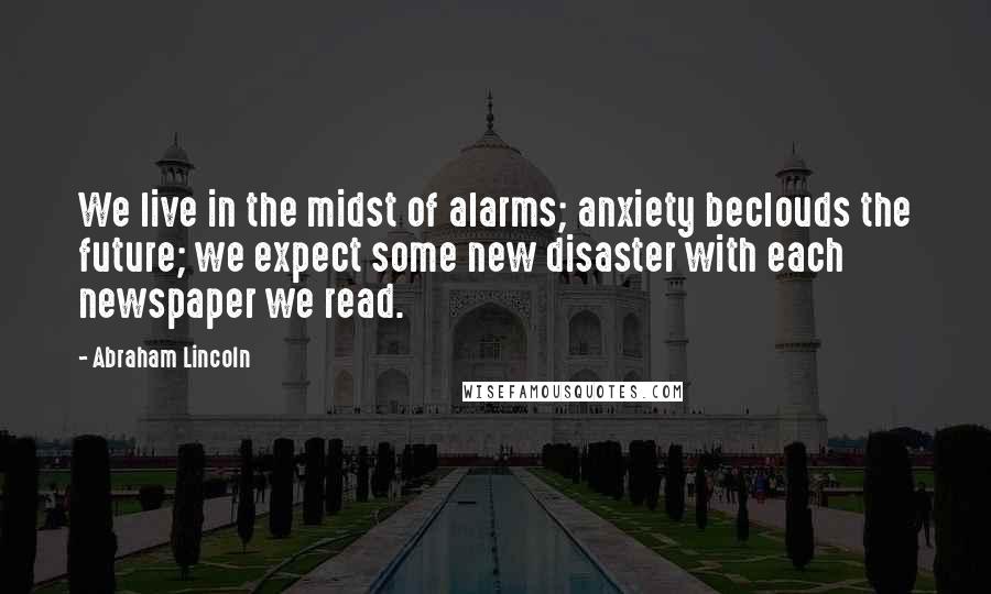 Abraham Lincoln Quotes: We live in the midst of alarms; anxiety beclouds the future; we expect some new disaster with each newspaper we read.