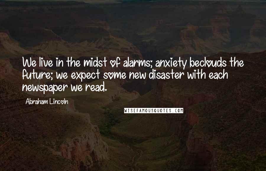 Abraham Lincoln Quotes: We live in the midst of alarms; anxiety beclouds the future; we expect some new disaster with each newspaper we read.