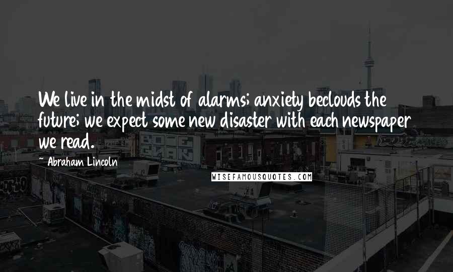 Abraham Lincoln Quotes: We live in the midst of alarms; anxiety beclouds the future; we expect some new disaster with each newspaper we read.
