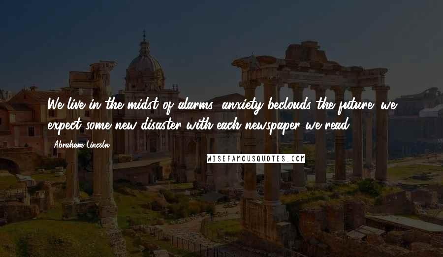 Abraham Lincoln Quotes: We live in the midst of alarms; anxiety beclouds the future; we expect some new disaster with each newspaper we read.