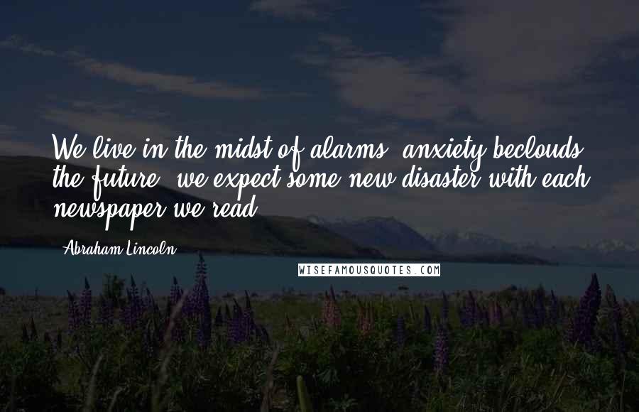 Abraham Lincoln Quotes: We live in the midst of alarms; anxiety beclouds the future; we expect some new disaster with each newspaper we read.