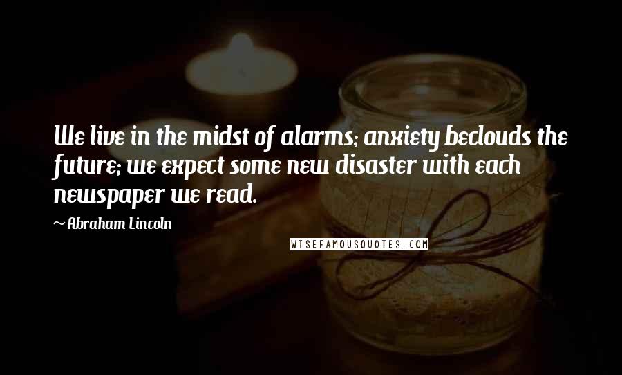 Abraham Lincoln Quotes: We live in the midst of alarms; anxiety beclouds the future; we expect some new disaster with each newspaper we read.