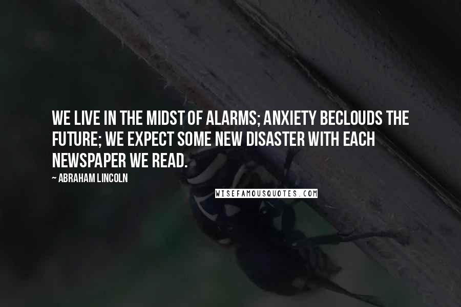 Abraham Lincoln Quotes: We live in the midst of alarms; anxiety beclouds the future; we expect some new disaster with each newspaper we read.