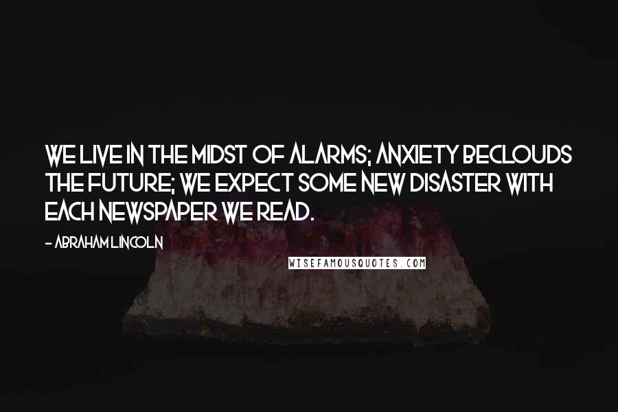 Abraham Lincoln Quotes: We live in the midst of alarms; anxiety beclouds the future; we expect some new disaster with each newspaper we read.