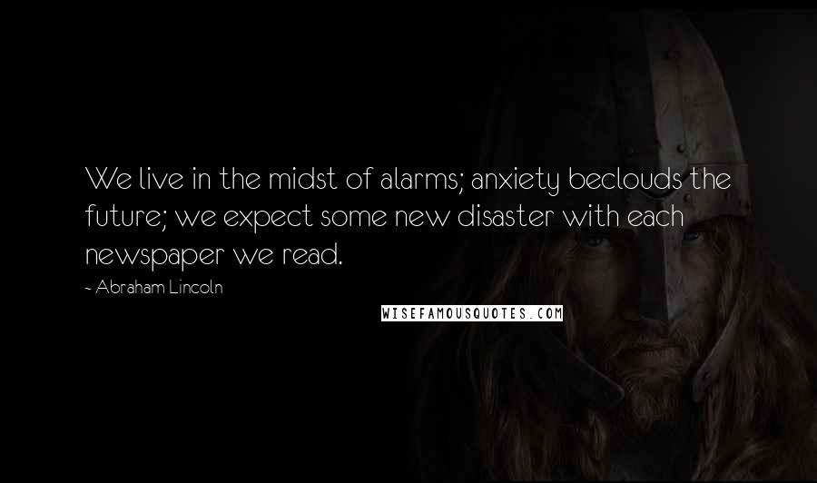 Abraham Lincoln Quotes: We live in the midst of alarms; anxiety beclouds the future; we expect some new disaster with each newspaper we read.