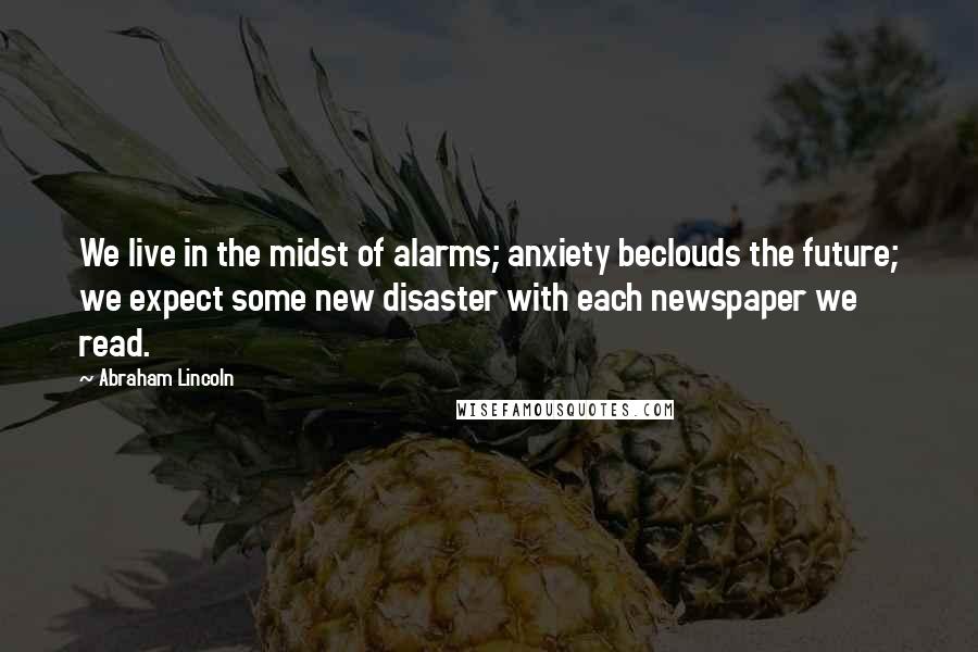 Abraham Lincoln Quotes: We live in the midst of alarms; anxiety beclouds the future; we expect some new disaster with each newspaper we read.