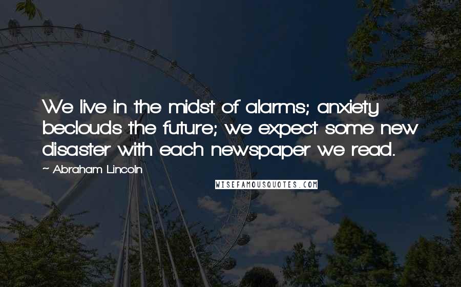 Abraham Lincoln Quotes: We live in the midst of alarms; anxiety beclouds the future; we expect some new disaster with each newspaper we read.