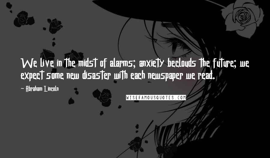 Abraham Lincoln Quotes: We live in the midst of alarms; anxiety beclouds the future; we expect some new disaster with each newspaper we read.