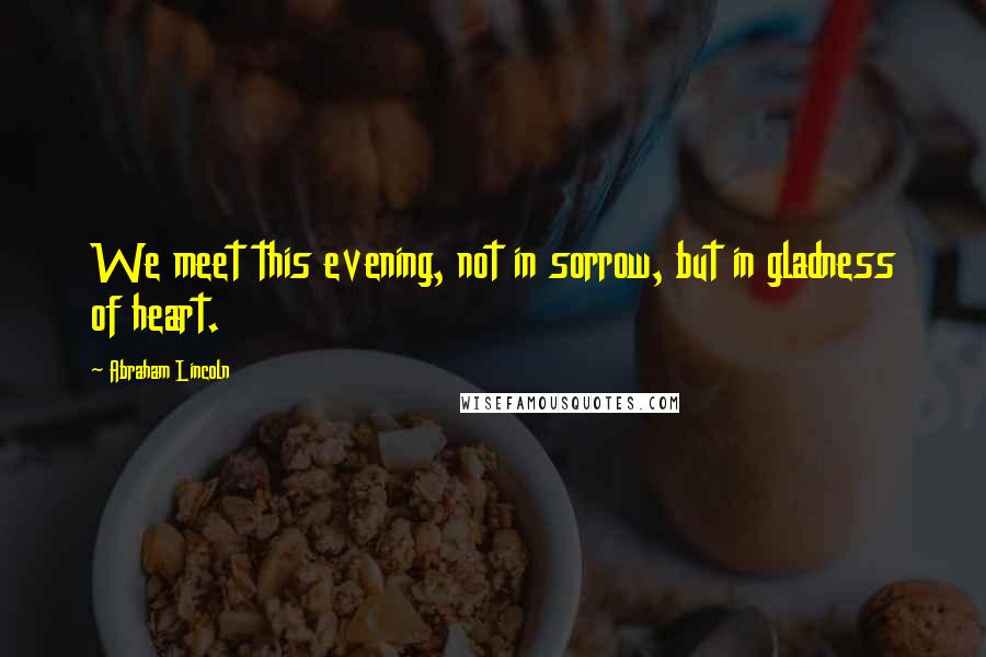 Abraham Lincoln Quotes: We meet this evening, not in sorrow, but in gladness of heart.