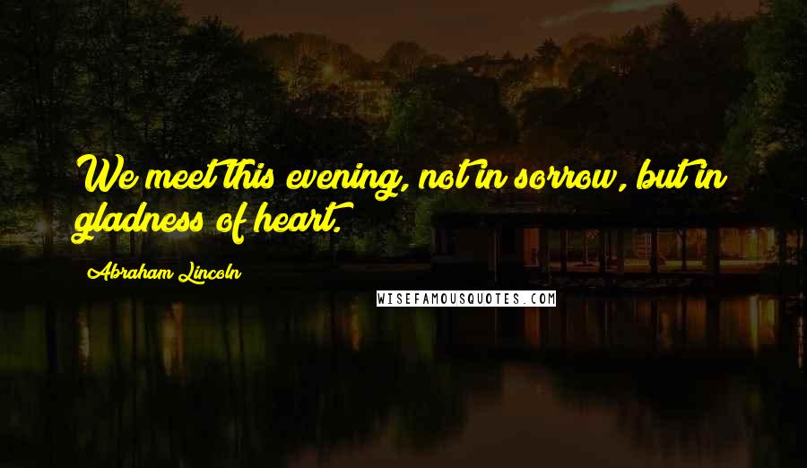 Abraham Lincoln Quotes: We meet this evening, not in sorrow, but in gladness of heart.