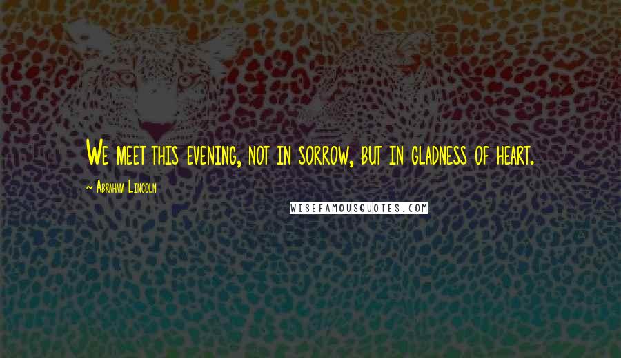 Abraham Lincoln Quotes: We meet this evening, not in sorrow, but in gladness of heart.