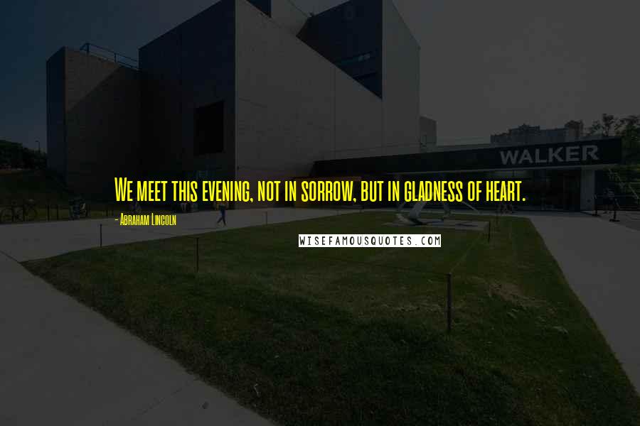 Abraham Lincoln Quotes: We meet this evening, not in sorrow, but in gladness of heart.