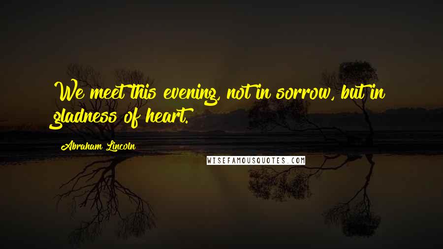 Abraham Lincoln Quotes: We meet this evening, not in sorrow, but in gladness of heart.