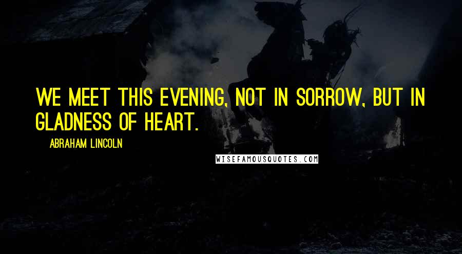 Abraham Lincoln Quotes: We meet this evening, not in sorrow, but in gladness of heart.