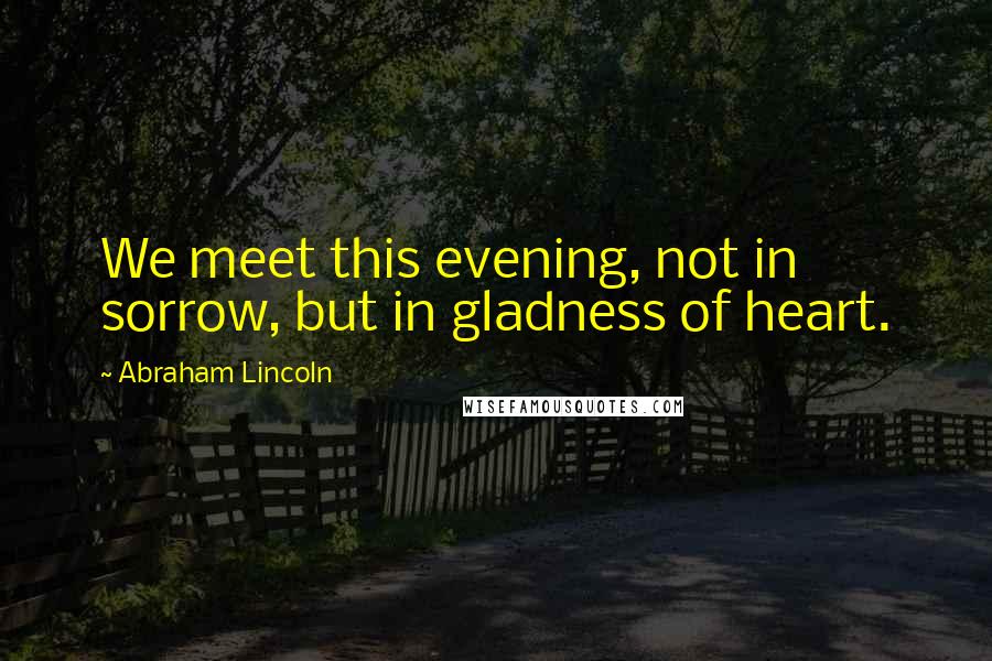 Abraham Lincoln Quotes: We meet this evening, not in sorrow, but in gladness of heart.