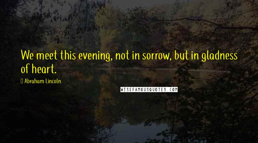 Abraham Lincoln Quotes: We meet this evening, not in sorrow, but in gladness of heart.