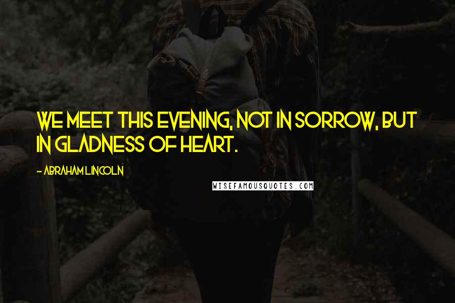 Abraham Lincoln Quotes: We meet this evening, not in sorrow, but in gladness of heart.