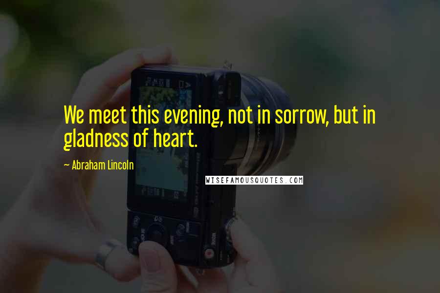 Abraham Lincoln Quotes: We meet this evening, not in sorrow, but in gladness of heart.