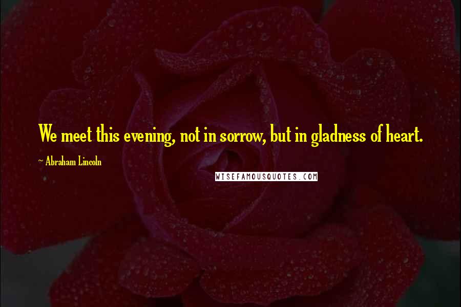 Abraham Lincoln Quotes: We meet this evening, not in sorrow, but in gladness of heart.