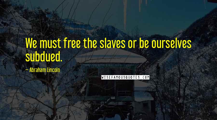 Abraham Lincoln Quotes: We must free the slaves or be ourselves subdued.