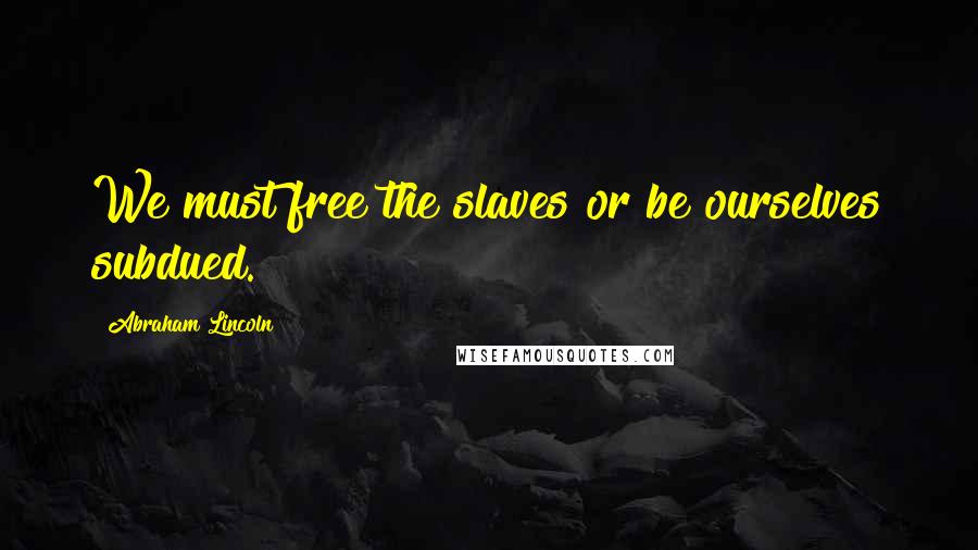 Abraham Lincoln Quotes: We must free the slaves or be ourselves subdued.
