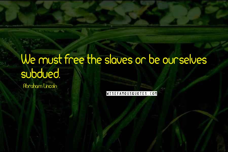 Abraham Lincoln Quotes: We must free the slaves or be ourselves subdued.