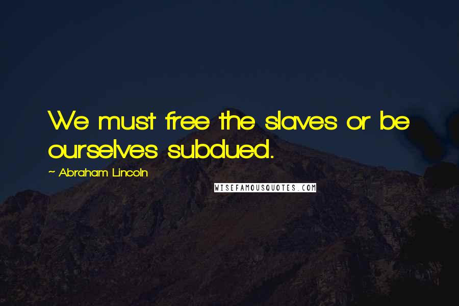 Abraham Lincoln Quotes: We must free the slaves or be ourselves subdued.