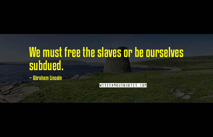 Abraham Lincoln Quotes: We must free the slaves or be ourselves subdued.