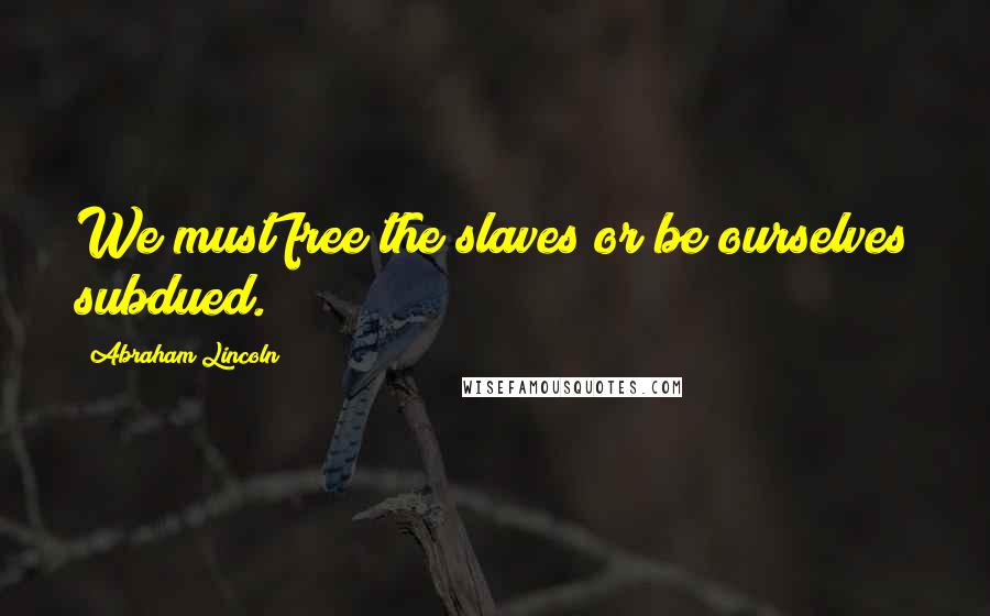 Abraham Lincoln Quotes: We must free the slaves or be ourselves subdued.