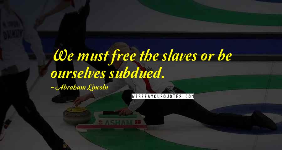 Abraham Lincoln Quotes: We must free the slaves or be ourselves subdued.