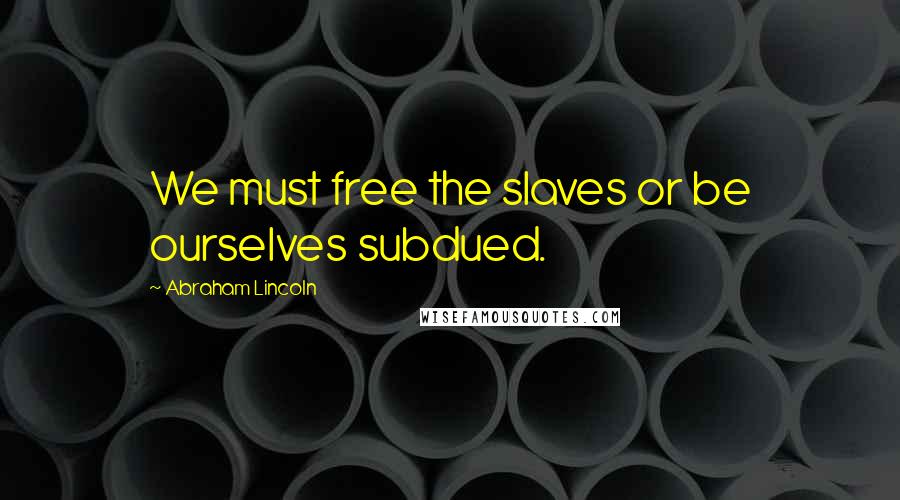 Abraham Lincoln Quotes: We must free the slaves or be ourselves subdued.
