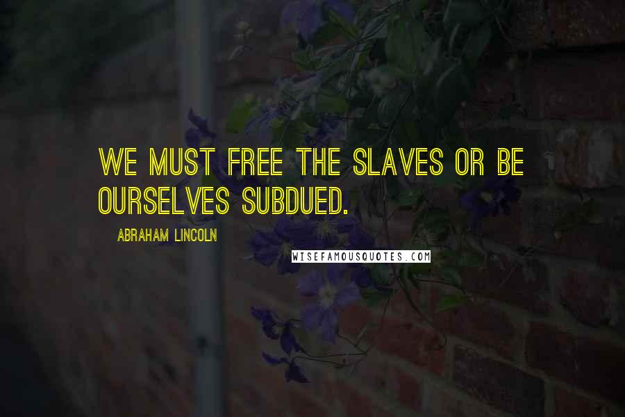 Abraham Lincoln Quotes: We must free the slaves or be ourselves subdued.