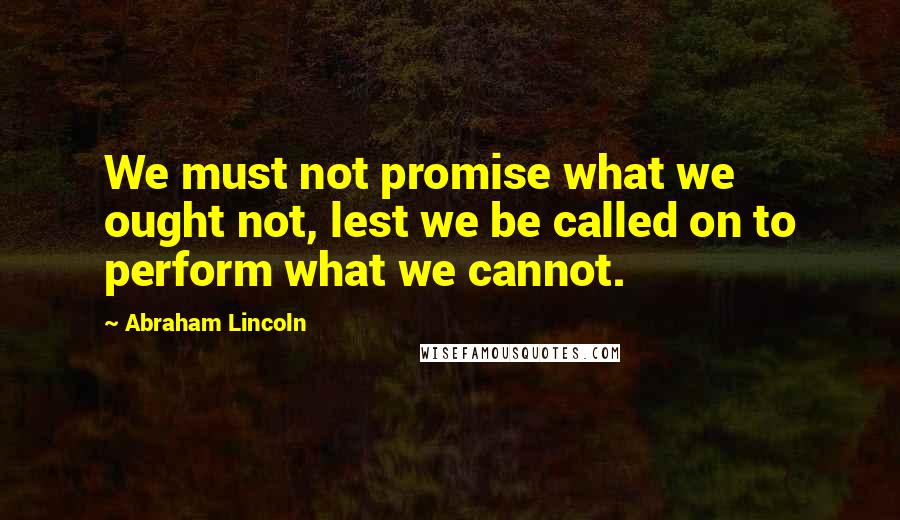 Abraham Lincoln Quotes: We must not promise what we ought not, lest we be called on to perform what we cannot.