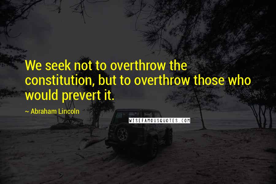 Abraham Lincoln Quotes: We seek not to overthrow the constitution, but to overthrow those who would prevert it.