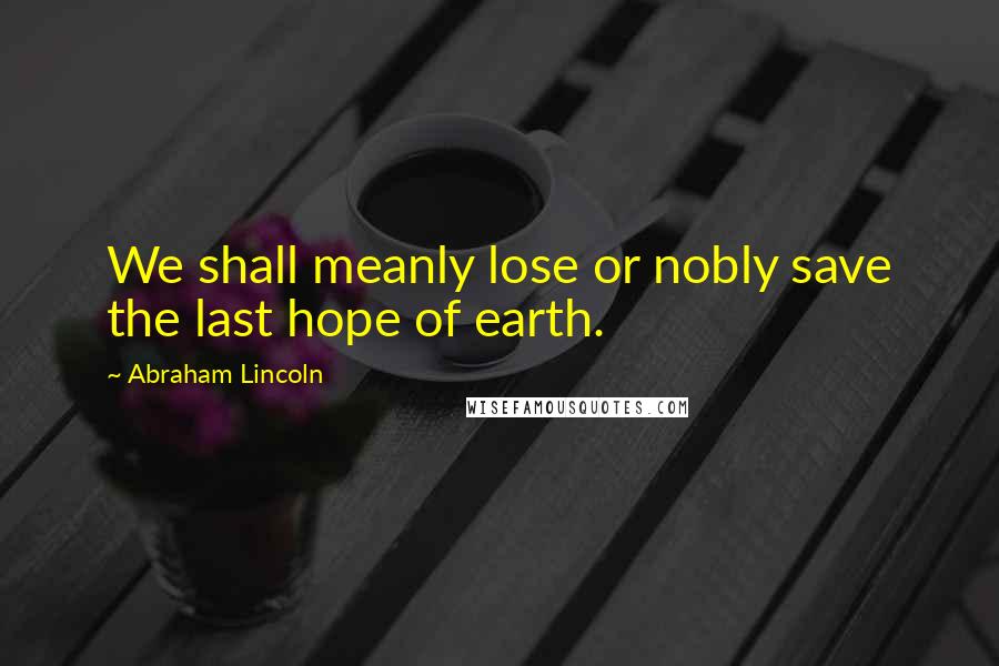 Abraham Lincoln Quotes: We shall meanly lose or nobly save the last hope of earth.