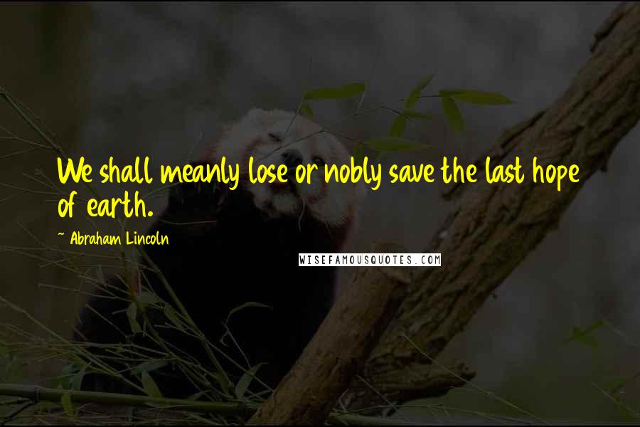 Abraham Lincoln Quotes: We shall meanly lose or nobly save the last hope of earth.