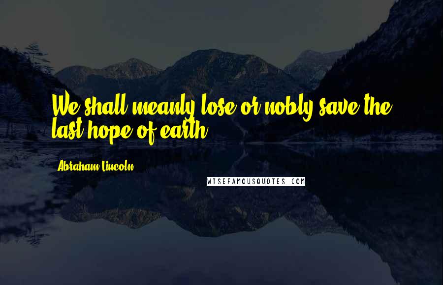 Abraham Lincoln Quotes: We shall meanly lose or nobly save the last hope of earth.