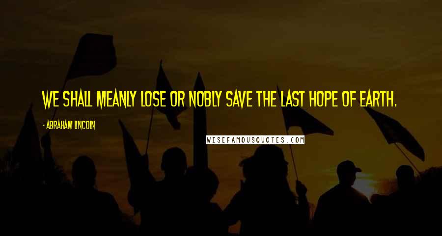 Abraham Lincoln Quotes: We shall meanly lose or nobly save the last hope of earth.